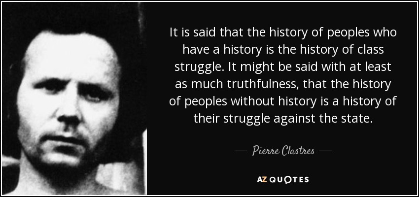It is said that the history of peoples who have a history is the history of class struggle. It might be said with at least as much truthfulness, that the history of peoples without history is a history of their struggle against the state. - Pierre Clastres