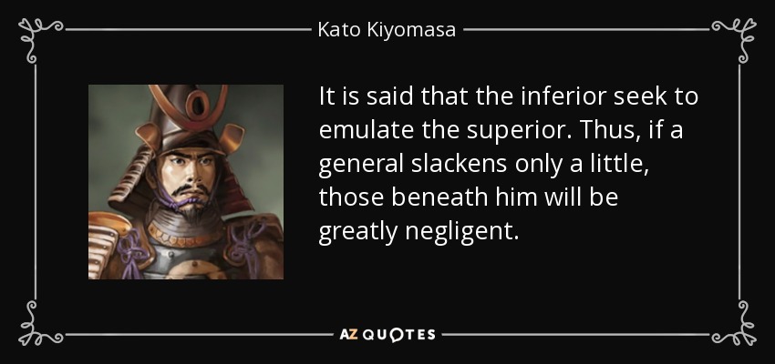 It is said that the inferior seek to emulate the superior. Thus, if a general slackens only a little, those beneath him will be greatly negligent. - Kato Kiyomasa