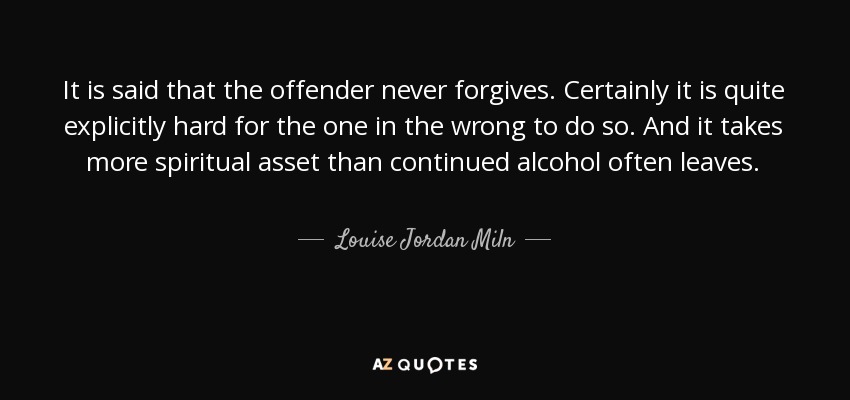It is said that the offender never forgives. Certainly it is quite explicitly hard for the one in the wrong to do so. And it takes more spiritual asset than continued alcohol often leaves. - Louise Jordan Miln