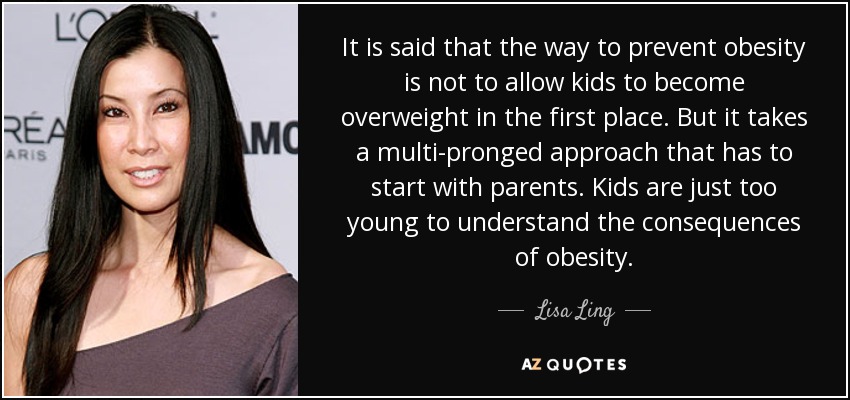 It is said that the way to prevent obesity is not to allow kids to become overweight in the first place. But it takes a multi-pronged approach that has to start with parents. Kids are just too young to understand the consequences of obesity. - Lisa Ling