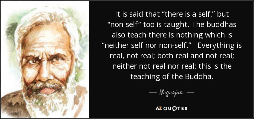 It is said that “there is a self,” but “non-self” too is taught. The buddhas also teach there is nothing which is “neither self nor non-self.” Everything is real, not real; both real and not real; neither not real nor real: this is the teaching of the Buddha. - Nagarjun
