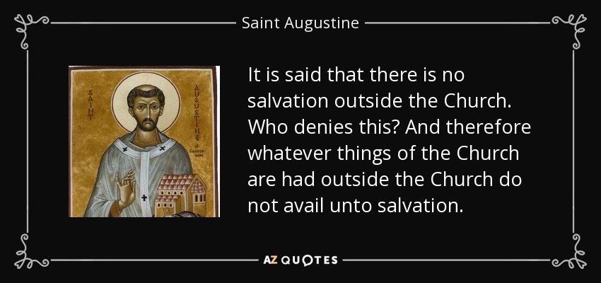 It is said that there is no salvation outside the Church. Who denies this? And therefore whatever things of the Church are had outside the Church do not avail unto salvation. - Saint Augustine