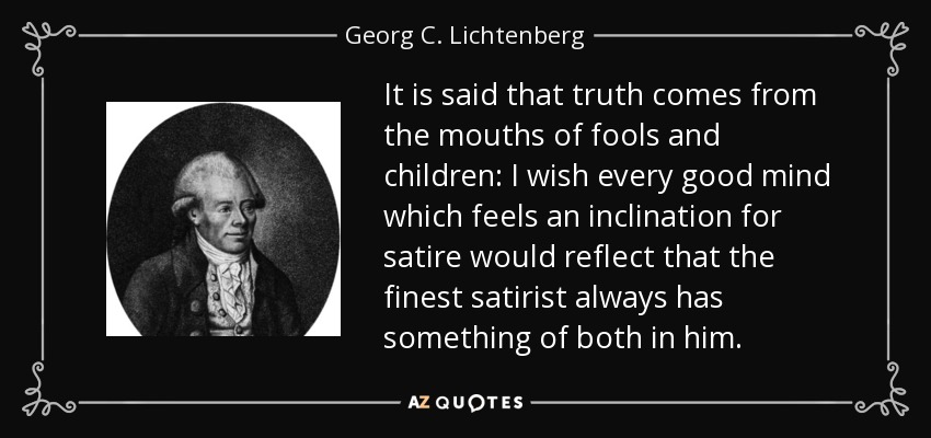 It is said that truth comes from the mouths of fools and children: I wish every good mind which feels an inclination for satire would reflect that the finest satirist always has something of both in him. - Georg C. Lichtenberg