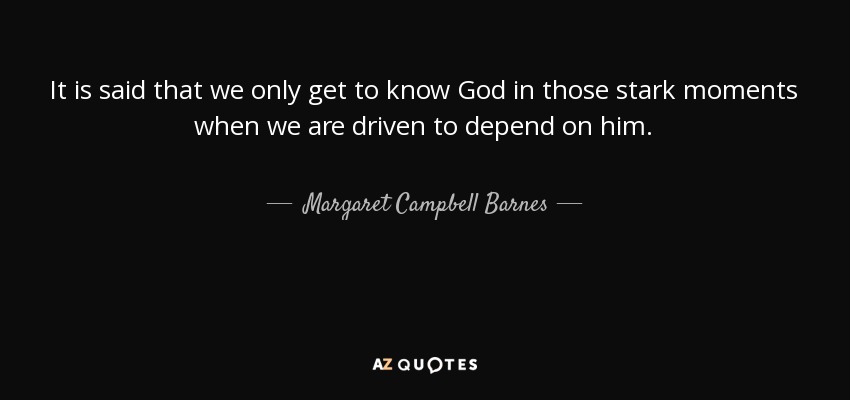 It is said that we only get to know God in those stark moments when we are driven to depend on him. - Margaret Campbell Barnes