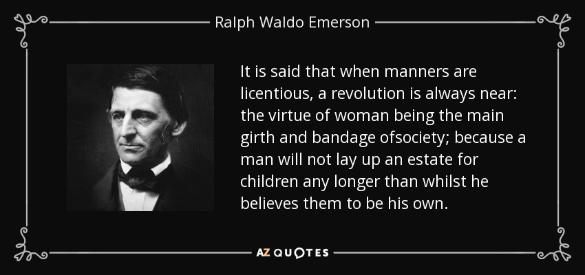 It is said that when manners are licentious, a revolution is always near: the virtue of woman being the main girth and bandage ofsociety; because a man will not lay up an estate for children any longer than whilst he believes them to be his own. - Ralph Waldo Emerson