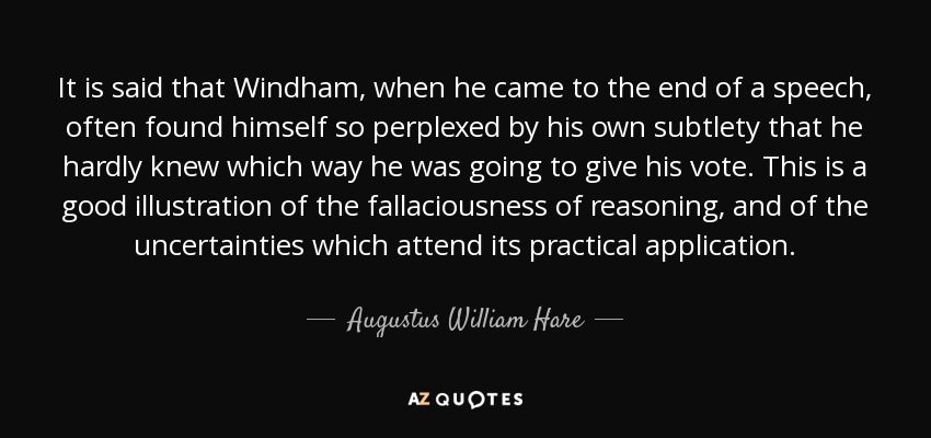 It is said that Windham, when he came to the end of a speech, often found himself so perplexed by his own subtlety that he hardly knew which way he was going to give his vote. This is a good illustration of the fallaciousness of reasoning, and of the uncertainties which attend its practical application. - Augustus William Hare