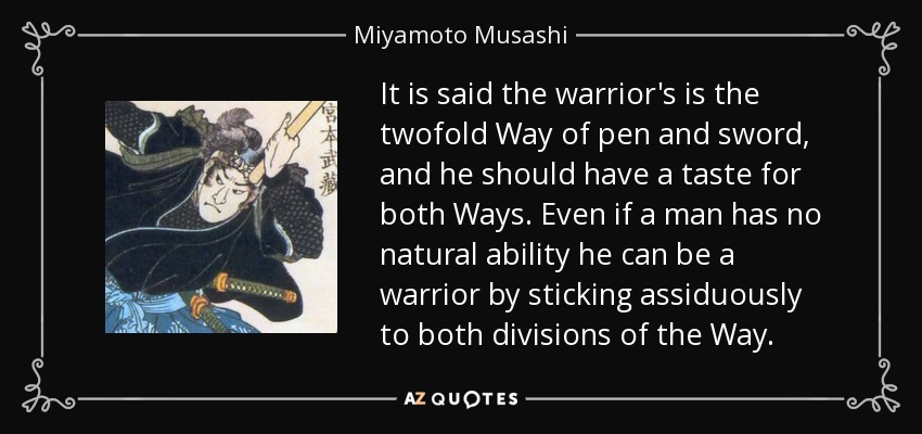 It is said the warrior's is the twofold Way of pen and sword, and he should have a taste for both Ways. Even if a man has no natural ability he can be a warrior by sticking assiduously to both divisions of the Way. - Miyamoto Musashi