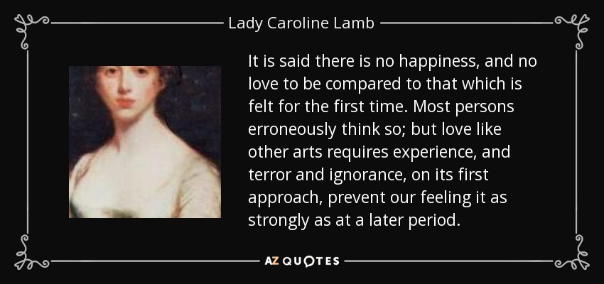 It is said there is no happiness, and no love to be compared to that which is felt for the first time. Most persons erroneously think so; but love like other arts requires experience, and terror and ignorance, on its first approach, prevent our feeling it as strongly as at a later period. - Lady Caroline Lamb