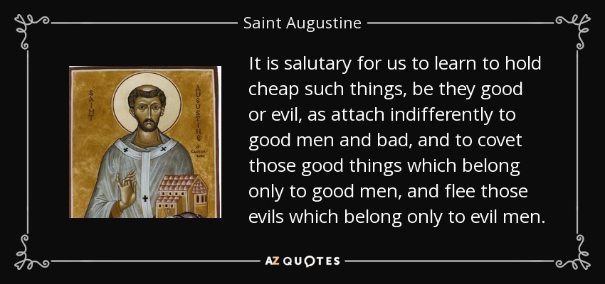 It is salutary for us to learn to hold cheap such things, be they good or evil, as attach indifferently to good men and bad, and to covet those good things which belong only to good men, and flee those evils which belong only to evil men. - Saint Augustine
