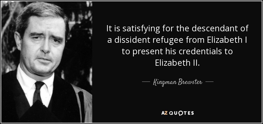 It is satisfying for the descendant of a dissident refugee from Elizabeth I to present his credentials to Elizabeth II. - Kingman Brewster, Jr.