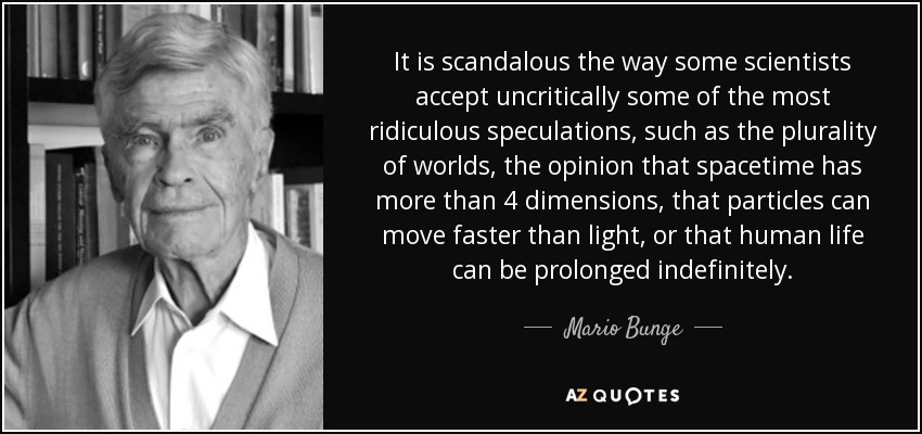 It is scandalous the way some scientists accept uncritically some of the most ridiculous speculations, such as the plurality of worlds, the opinion that spacetime has more than 4 dimensions, that particles can move faster than light, or that human life can be prolonged indefinitely. - Mario Bunge