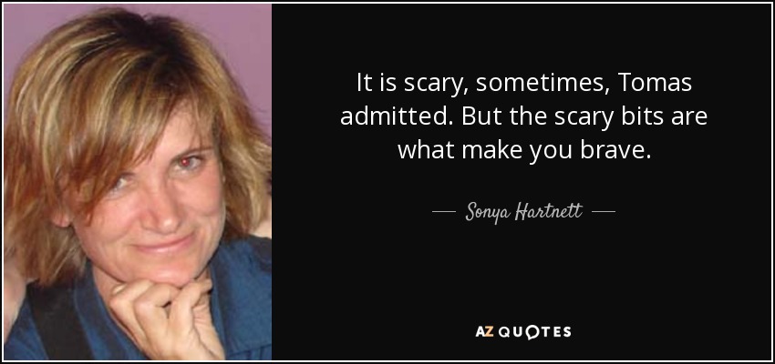 It is scary, sometimes, Tomas admitted. But the scary bits are what make you brave. - Sonya Hartnett