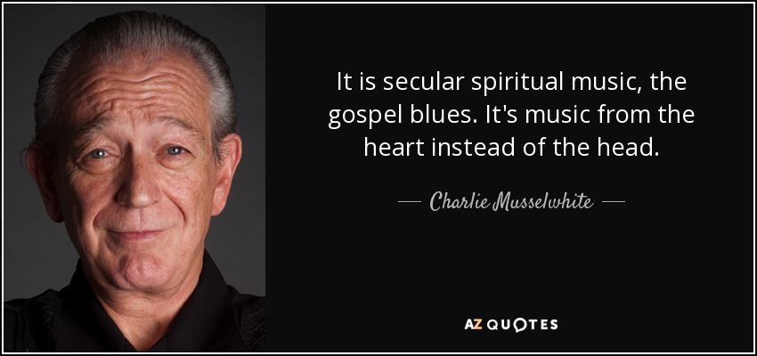 It is secular spiritual music, the gospel blues. It's music from the heart instead of the head. - Charlie Musselwhite