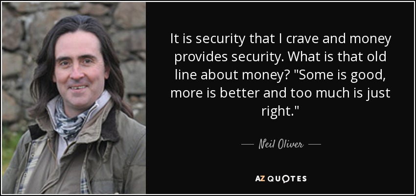 It is security that I crave and money provides security. What is that old line about money? 