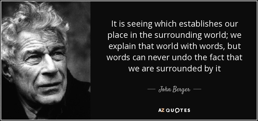 It is seeing which establishes our place in the surrounding world; we explain that world with words, but words can never undo the fact that we are surrounded by it - John Berger