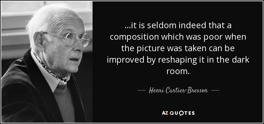 ...it is seldom indeed that a composition which was poor when the picture was taken can be improved by reshaping it in the dark room. - Henri Cartier-Bresson