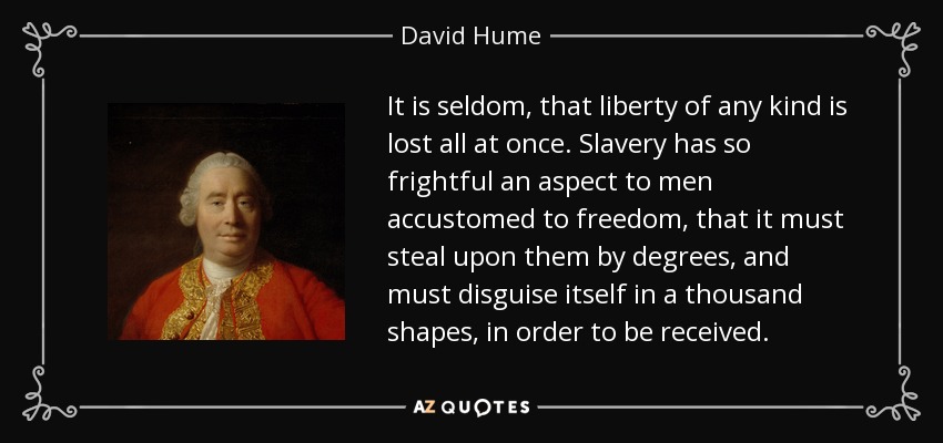 It is seldom, that liberty of any kind is lost all at once. Slavery has so frightful an aspect to men accustomed to freedom, that it must steal upon them by degrees, and must disguise itself in a thousand shapes, in order to be received. - David Hume