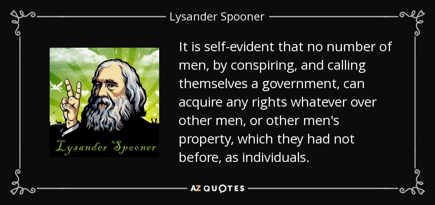 It is self-evident that no number of men, by conspiring, and calling themselves a government, can acquire any rights whatever over other men, or other men's property, which they had not before, as individuals. - Lysander Spooner