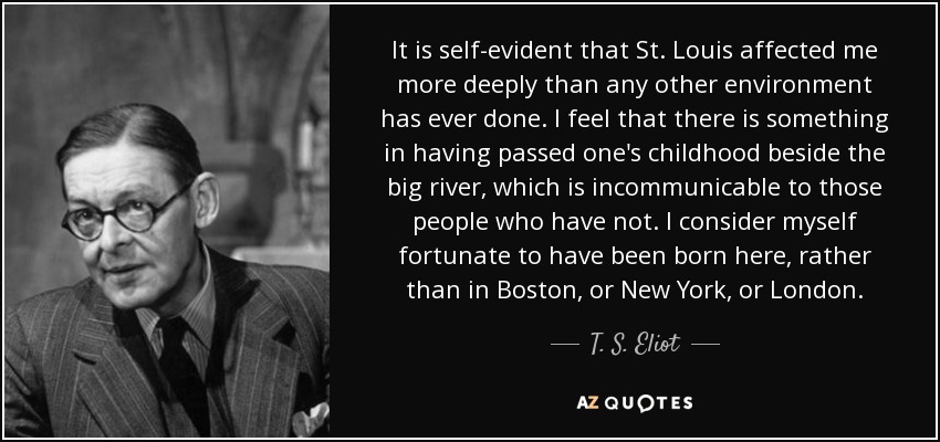 It is self-evident that St. Louis affected me more deeply than any other environment has ever done. I feel that there is something in having passed one's childhood beside the big river, which is incommunicable to those people who have not. I consider myself fortunate to have been born here, rather than in Boston, or New York, or London. - T. S. Eliot