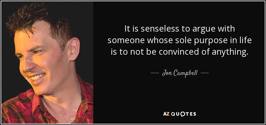It is senseless to argue with someone whose sole purpose in life is to not be convinced of anything. - Jon Campbell