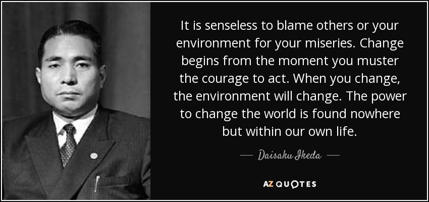 It is senseless to blame others or your environment for your miseries. Change begins from the moment you muster the courage to act. When you change, the environment will change. The power to change the world is found nowhere but within our own life. - Daisaku Ikeda