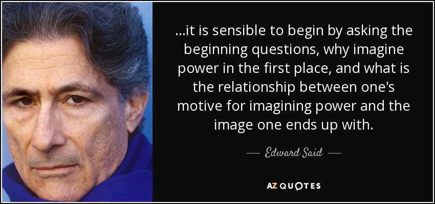...it is sensible to begin by asking the beginning questions, why imagine power in the first place, and what is the relationship between one's motive for imagining power and the image one ends up with. - Edward Said