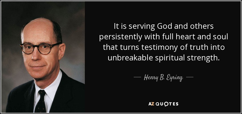 It is serving God and others persistently with full heart and soul that turns testimony of truth into unbreakable spiritual strength. - Henry B. Eyring