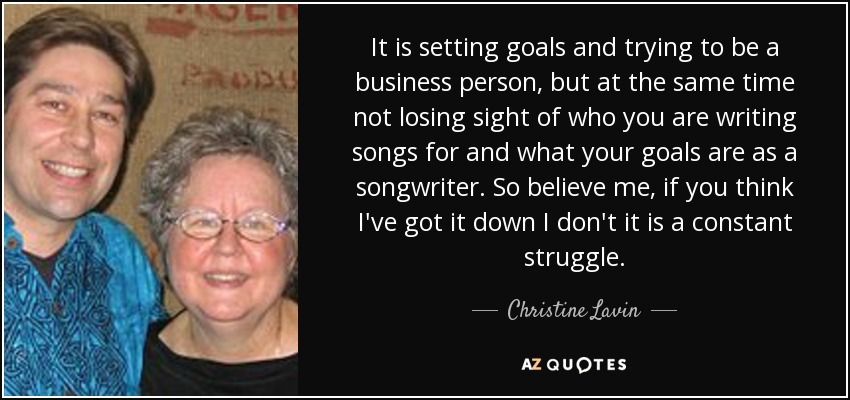 It is setting goals and trying to be a business person, but at the same time not losing sight of who you are writing songs for and what your goals are as a songwriter. So believe me, if you think I've got it down I don't it is a constant struggle. - Christine Lavin