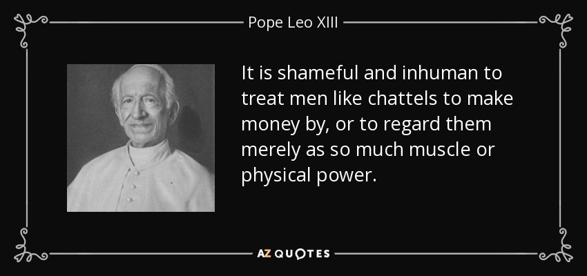It is shameful and inhuman to treat men like chattels to make money by, or to regard them merely as so much muscle or physical power. - Pope Leo XIII