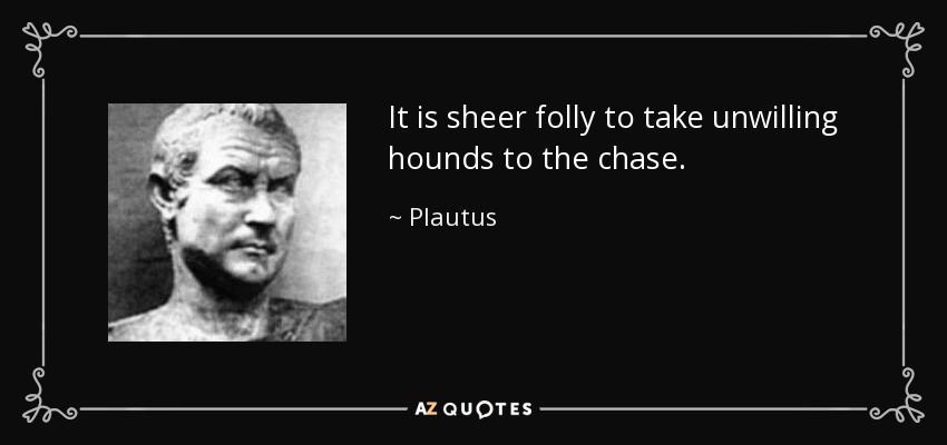 It is sheer folly to take unwilling hounds to the chase. - Plautus