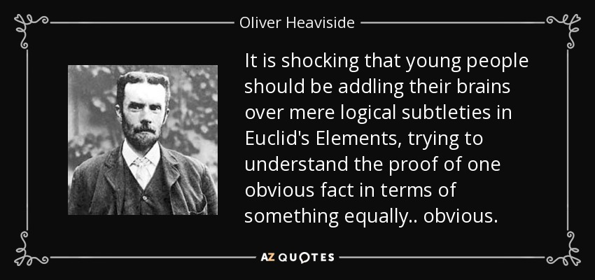 It is shocking that young people should be addling their brains over mere logical subtleties in Euclid's Elements, trying to understand the proof of one obvious fact in terms of something equally .. obvious. - Oliver Heaviside