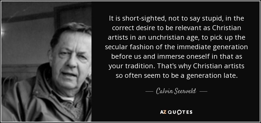 It is short-sighted, not to say stupid, in the correct desire to be relevant as Christian artists in an unchristian age, to pick up the secular fashion of the immediate generation before us and immerse oneself in that as your tradition. That's why Christian artists so often seem to be a generation late. - Calvin Seerveld