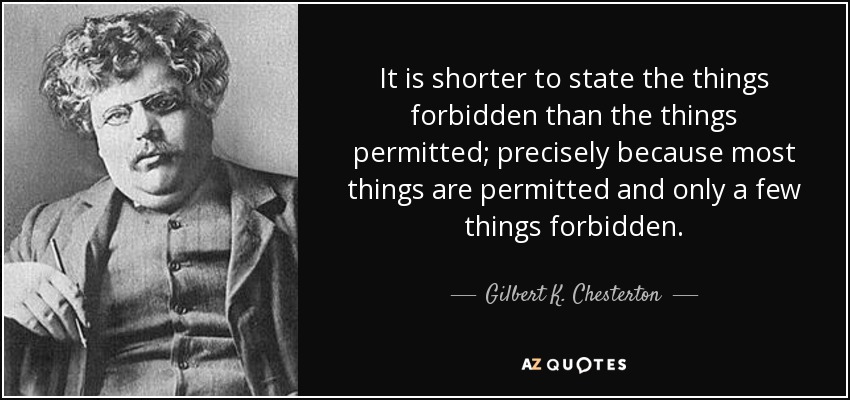 It is shorter to state the things forbidden than the things permitted; precisely because most things are permitted and only a few things forbidden. - Gilbert K. Chesterton