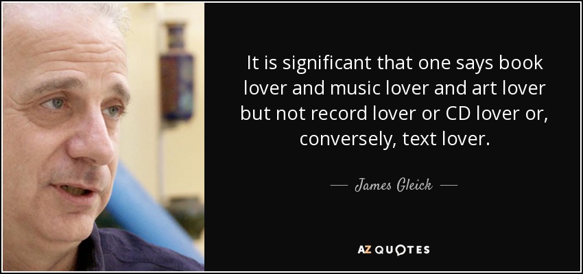 It is significant that one says book lover and music lover and art lover but not record lover or CD lover or, conversely, text lover. - James Gleick