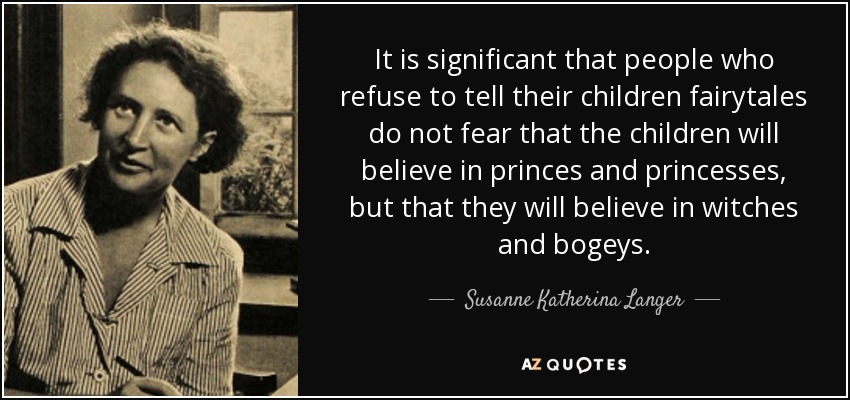 It is significant that people who refuse to tell their children fairytales do not fear that the children will believe in princes and princesses, but that they will believe in witches and bogeys. - Susanne Katherina Langer