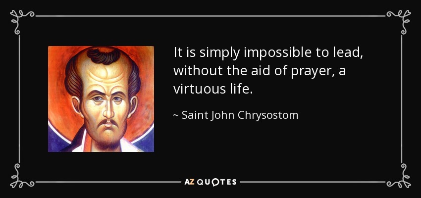 It is simply impossible to lead, without the aid of prayer, a virtuous life. - Saint John Chrysostom