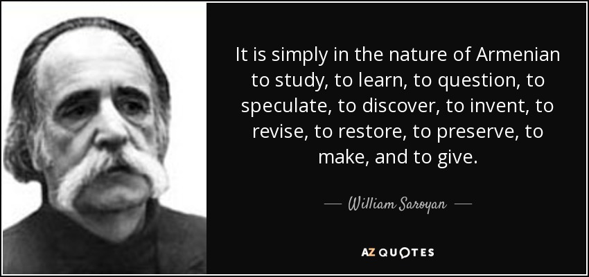 It is simply in the nature of Armenian to study, to learn, to question, to speculate, to discover, to invent, to revise, to restore, to preserve, to make, and to give. - William Saroyan