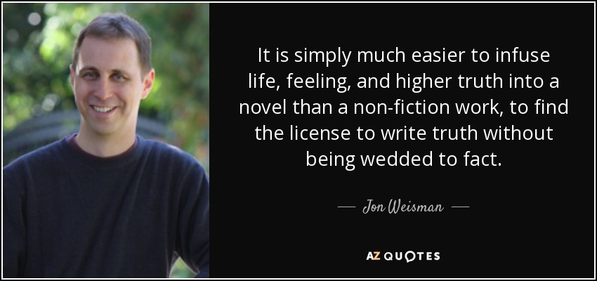 It is simply much easier to infuse life, feeling, and higher truth into a novel than a non-fiction work, to find the license to write truth without being wedded to fact. - Jon Weisman