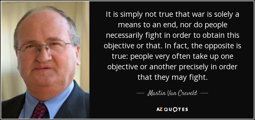 It is simply not true that war is solely a means to an end, nor do people necessarily fight in order to obtain this objective or that. In fact, the opposite is true: people very often take up one objective or another precisely in order that they may fight. - Martin Van Creveld