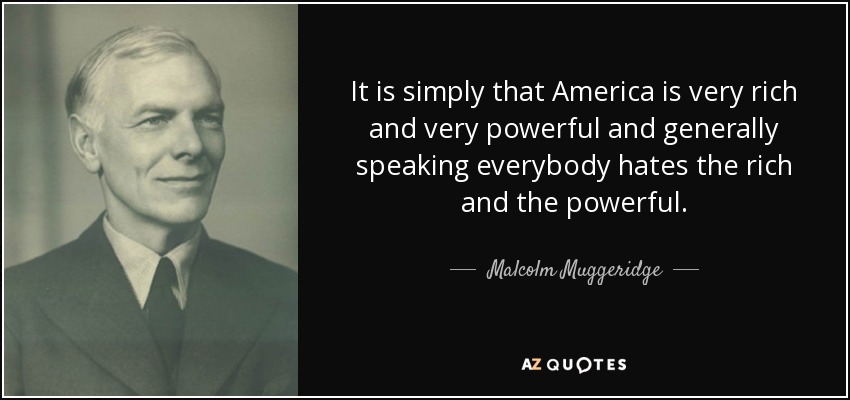 It is simply that America is very rich and very powerful and generally speaking everybody hates the rich and the powerful. - Malcolm Muggeridge