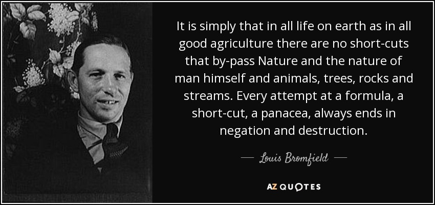 It is simply that in all life on earth as in all good agriculture there are no short-cuts that by-pass Nature and the nature of man himself and animals, trees, rocks and streams. Every attempt at a formula, a short-cut, a panacea, always ends in negation and destruction. - Louis Bromfield