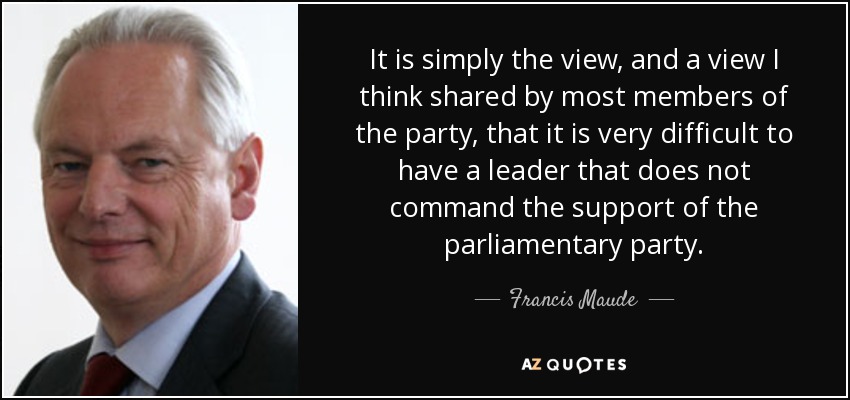 It is simply the view, and a view I think shared by most members of the party, that it is very difficult to have a leader that does not command the support of the parliamentary party. - Francis Maude