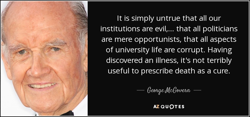 It is simply untrue that all our institutions are evil,... that all politicians are mere opportunists, that all aspects of university life are corrupt. Having discovered an illness, it's not terribly useful to prescribe death as a cure. - George McGovern