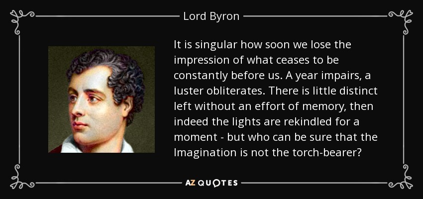 It is singular how soon we lose the impression of what ceases to be constantly before us. A year impairs, a luster obliterates. There is little distinct left without an effort of memory, then indeed the lights are rekindled for a moment - but who can be sure that the Imagination is not the torch-bearer? - Lord Byron