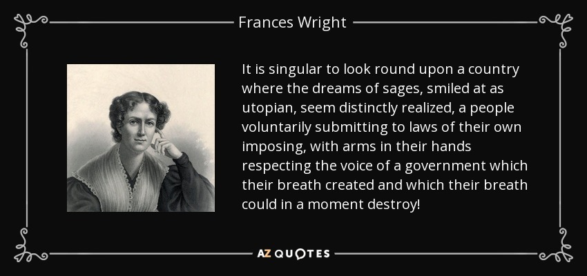 It is singular to look round upon a country where the dreams of sages, smiled at as utopian, seem distinctly realized, a people voluntarily submitting to laws of their own imposing, with arms in their hands respecting the voice of a government which their breath created and which their breath could in a moment destroy! - Frances Wright