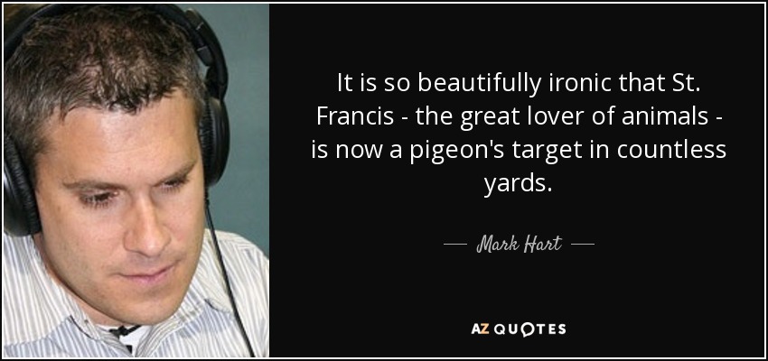 It is so beautifully ironic that St. Francis - the great lover of animals - is now a pigeon's target in countless yards. - Mark Hart