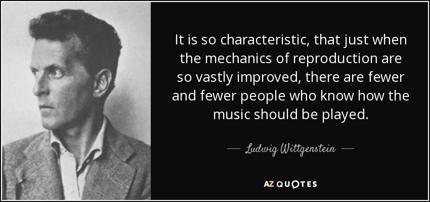 It is so characteristic, that just when the mechanics of reproduction are so vastly improved, there are fewer and fewer people who know how the music should be played. - Ludwig Wittgenstein