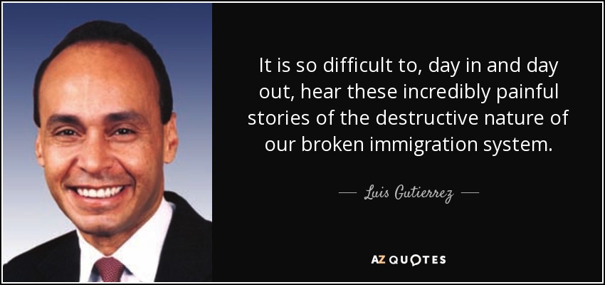 It is so difficult to, day in and day out, hear these incredibly painful stories of the destructive nature of our broken immigration system. - Luis Gutierrez