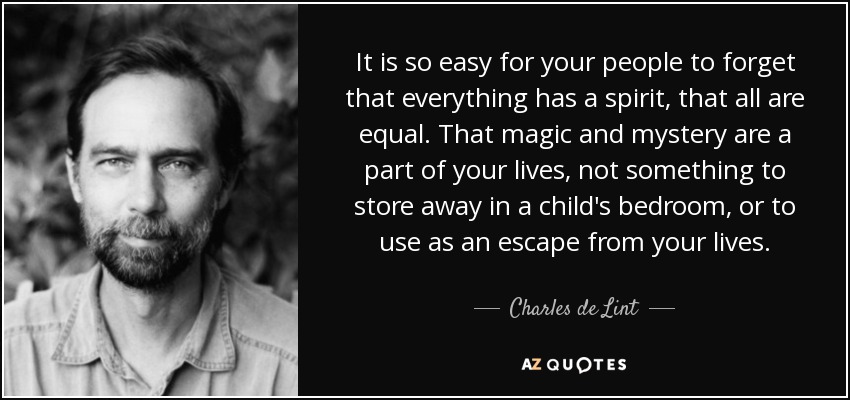 It is so easy for your people to forget that everything has a spirit, that all are equal. That magic and mystery are a part of your lives, not something to store away in a child's bedroom, or to use as an escape from your lives. - Charles de Lint