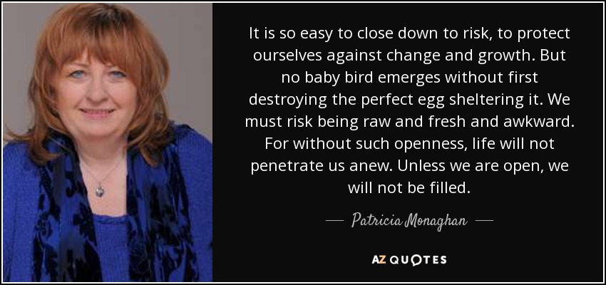 It is so easy to close down to risk, to protect ourselves against change and growth. But no baby bird emerges without first destroying the perfect egg sheltering it. We must risk being raw and fresh and awkward. For without such openness, life will not penetrate us anew. Unless we are open, we will not be filled. - Patricia Monaghan